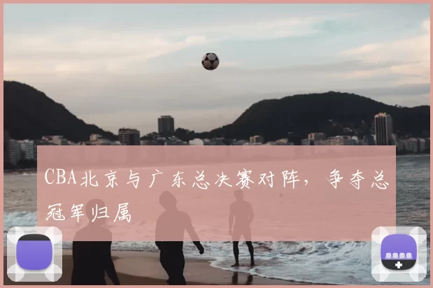 CBA北京与广东总决赛对阵，争夺总冠军归属