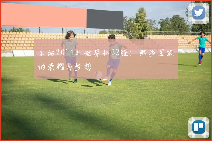 专访2014年世界杯32强：那些国家的荣耀与梦想