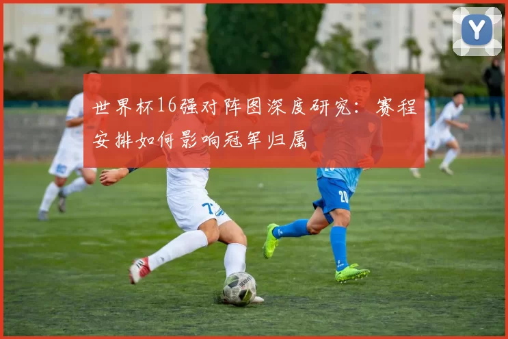 世界杯16强对阵图深度研究：赛程安排如何影响冠军归属