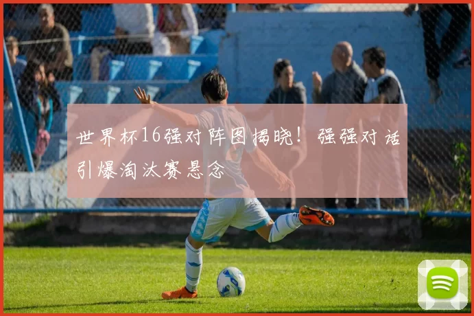 世界杯16强对阵图揭晓！强强对话引爆淘汰赛悬念