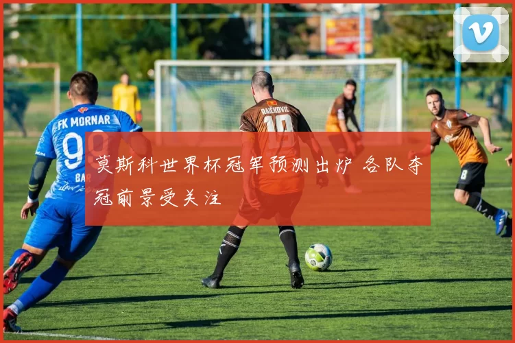 莫斯科世界杯冠军预测出炉 各队夺冠前景受关注