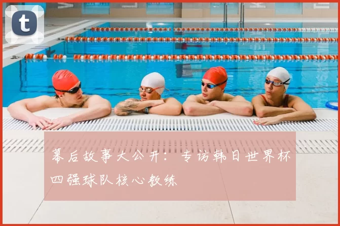 幕后故事大公开：专访韩日世界杯四强球队核心教练