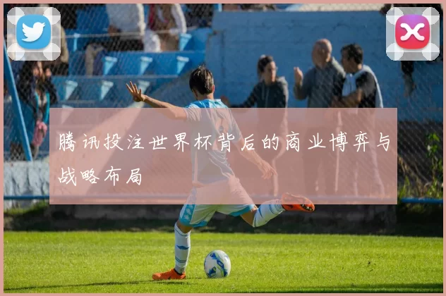 腾讯投注世界杯背后的商业博弈与战略布局