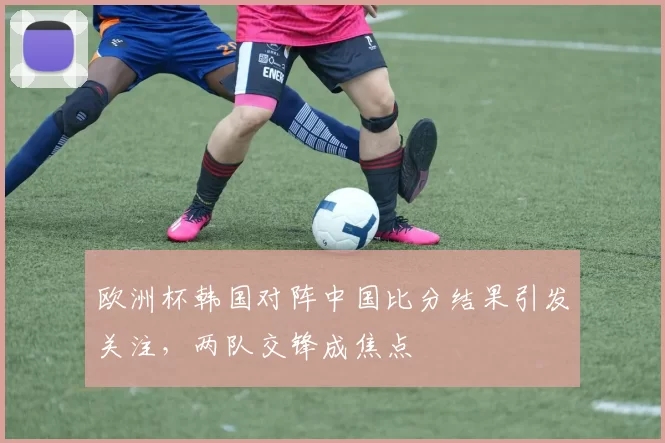 欧洲杯韩国对阵中国比分结果引发关注，两队交锋成焦点