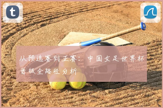 从预选赛到正赛：中国女足世界杯晋级全路径分析