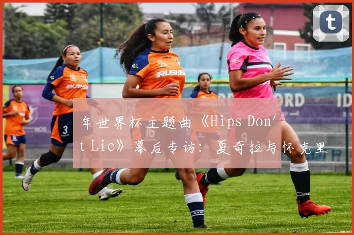 年世界杯主题曲《Hips Don't Lie》幕后专访:夏奇拉与怀克里夫·金的传奇碰撞